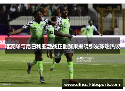 喀麦隆与尼日利亚激战正酣赛果揭晓引发球迷热议