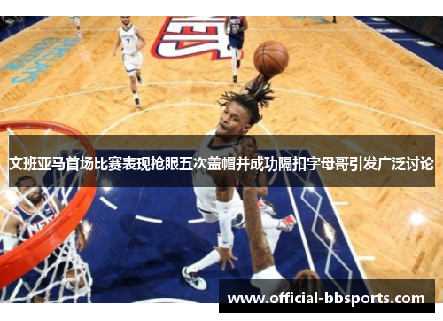 文班亚马首场比赛表现抢眼五次盖帽并成功隔扣字母哥引发广泛讨论