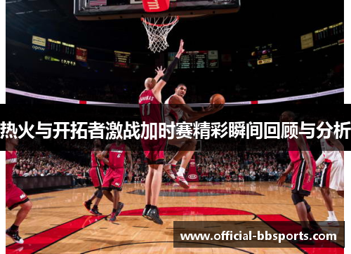 热火与开拓者激战加时赛精彩瞬间回顾与分析