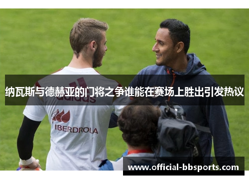 纳瓦斯与德赫亚的门将之争谁能在赛场上胜出引发热议